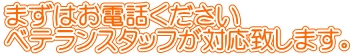 まずはお電話ください ベテランスタッフが対応致します。