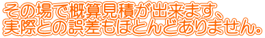 その場で概算見積が出来ます、 実際との誤差もほとんどありません。