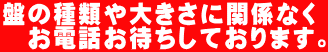 盤の種類や大きさに関係なく 　お電話お待ちしております。